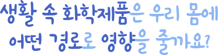 생활 속 화학제품은 우리 몸에 어떤 경로로 영향을 줄까요?