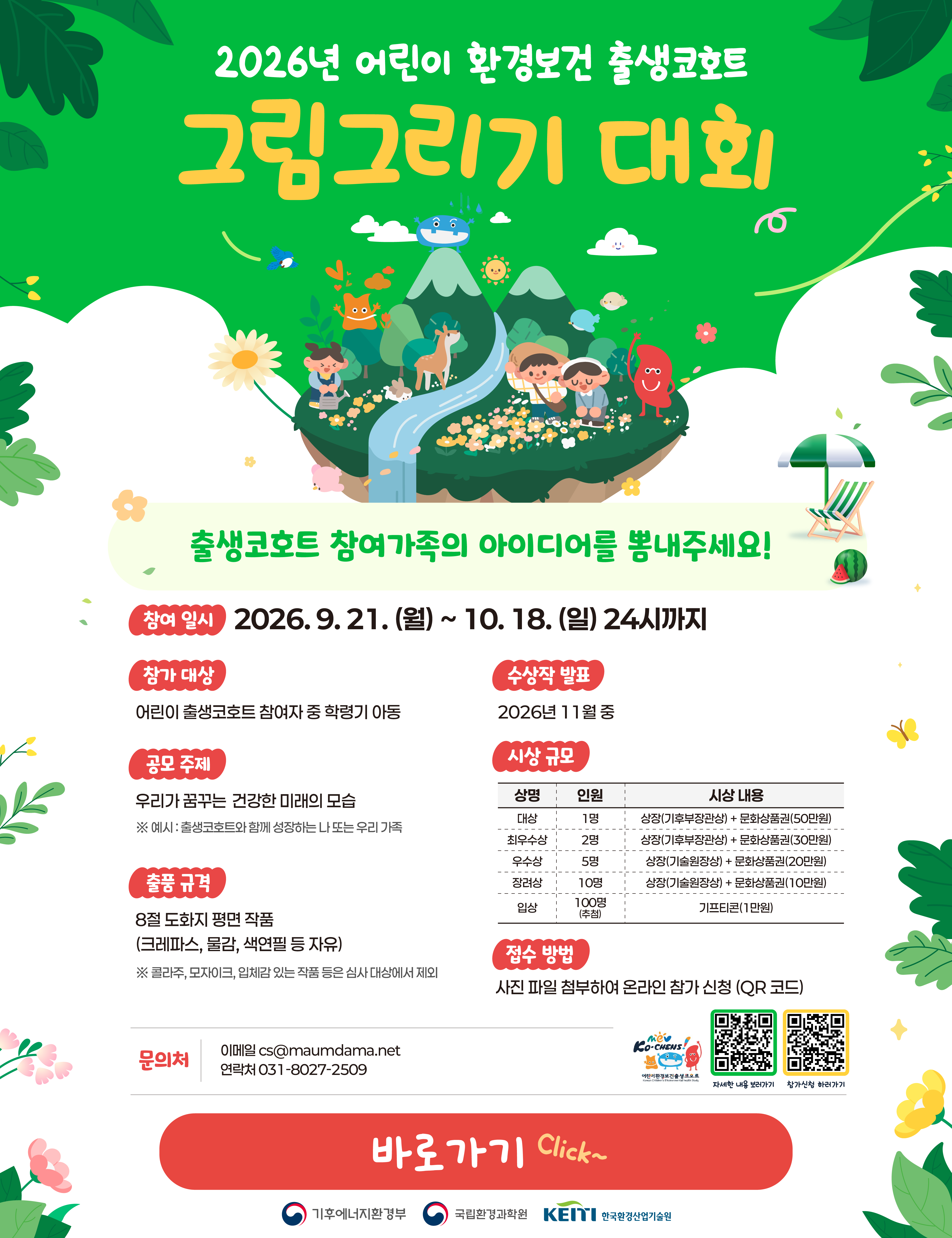 2026년 어린이 환경보건 출생코호트 그림그리기 대회
출생코호트 참여가족의 아이디어를 뽐내주세요!

참여 일시 : 2026. 9. 21.(월) ~ 10. 18.(일) 24시까지
참가 대상 : 어린 출생코호트 참여자 중 학령기 아동
공모 주제 : 우리가 꿈꾸는, 건강한 미래의 모습
 ※ 예시: 출생코호트와 함께 성장하는 나 또는 우리 가족
출품 규격 : 8절 도화지 평면 작품(크레파스, 물감, 색연필 등 자유)
 ※콜라주, 모자이크, 입체감 있는 작품 등은 심사 대상에서 제외
수상작 팔표 : 2026년 11월 중
시상 규모: (상금, 인원, 시상내용)
대상, 1명, 상장(기후부장관상), 문화상품권(50만원)
최우수상, 2명, 상장(기후부장관상) + 문화상품권(30만원)
우수상, 5명, 상장(기술원장상) + 문화상품권(20만원)
장려상, 10명, 상장(기술원장상) + 문화상품권(10만원)
입상, 100명(추첨), 기프티콘(1만원)
접수 방법 :  사진 파일 첨부하여 온라인 참가 신청(QR코드)
문의처 : (이메일) cs@maumdama.net (연락처) 031-8027-2509

기후에너지환경부, 국립환경과학원, 한국환경산업기술원
