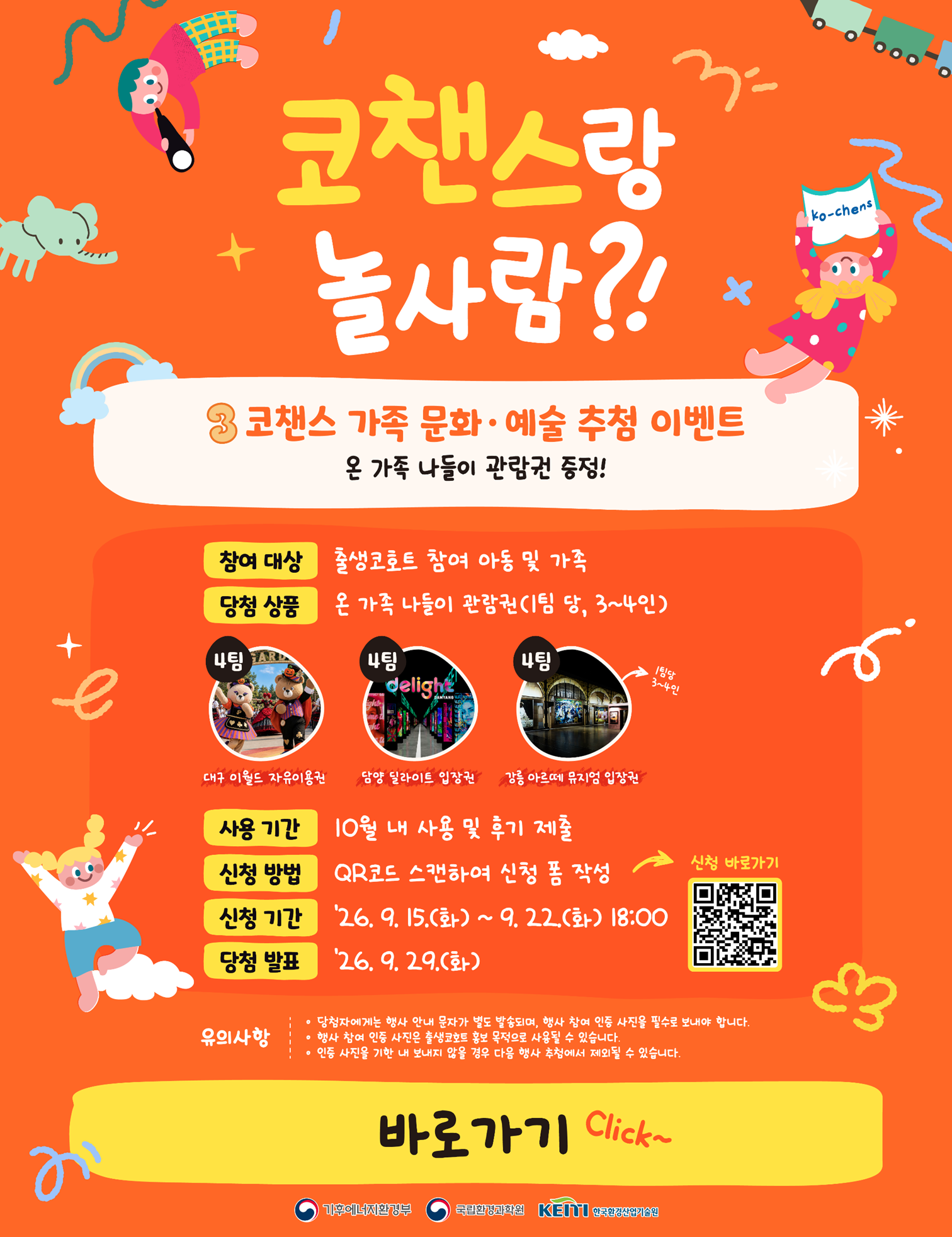 코챈스랑 놀사람?! 3 코챈스 가족 문화·예술 추첨 이벤트 온 가족 나들이 관람권 증정! 참여 대상 : 출생코호트 참여 아동 및 가족 당첨 상품 : 온 가족 나들이 관람권(1팀 당, 3~4인)
										- 4팀: 대구 이월드 자유이용권
										- 4팀: 담양 딜라이트 입장권
										- 4팀: 강릉 아르떼 뮤지엄 입장권
										
										사용 기간 : 19월 내 사용 및 후기 제출 
										
										신청 방법 : QR코드 스캔하여 신청 폼 작성 (신청 바로가기 화살표 및 QR코드 포함)
										
										신청 기간 : '26. 9. 15.(화) ~ 9. 22.(화) 18:00
										
										당첨 발표 : '26. 9. 29.(화)
										
										유의사항
										
										당첨자에게는 행사 안내 문자가 별도 발송되며, 행사 참여 인증 사진을 필수로 보내야 합니다.
										
										행사 참여 인증 사진은 출생코호트 홍보 목적으로 사용될 수 있습니다.
										
										인증 사진을 기한 내 보내지 않을 경우 다음 행사 추천에서 제외될 수 있습니다.
										
										바로가기 Click~
										
										기후에너지환경부, 국립환경과학원, 한국환경산업기술원