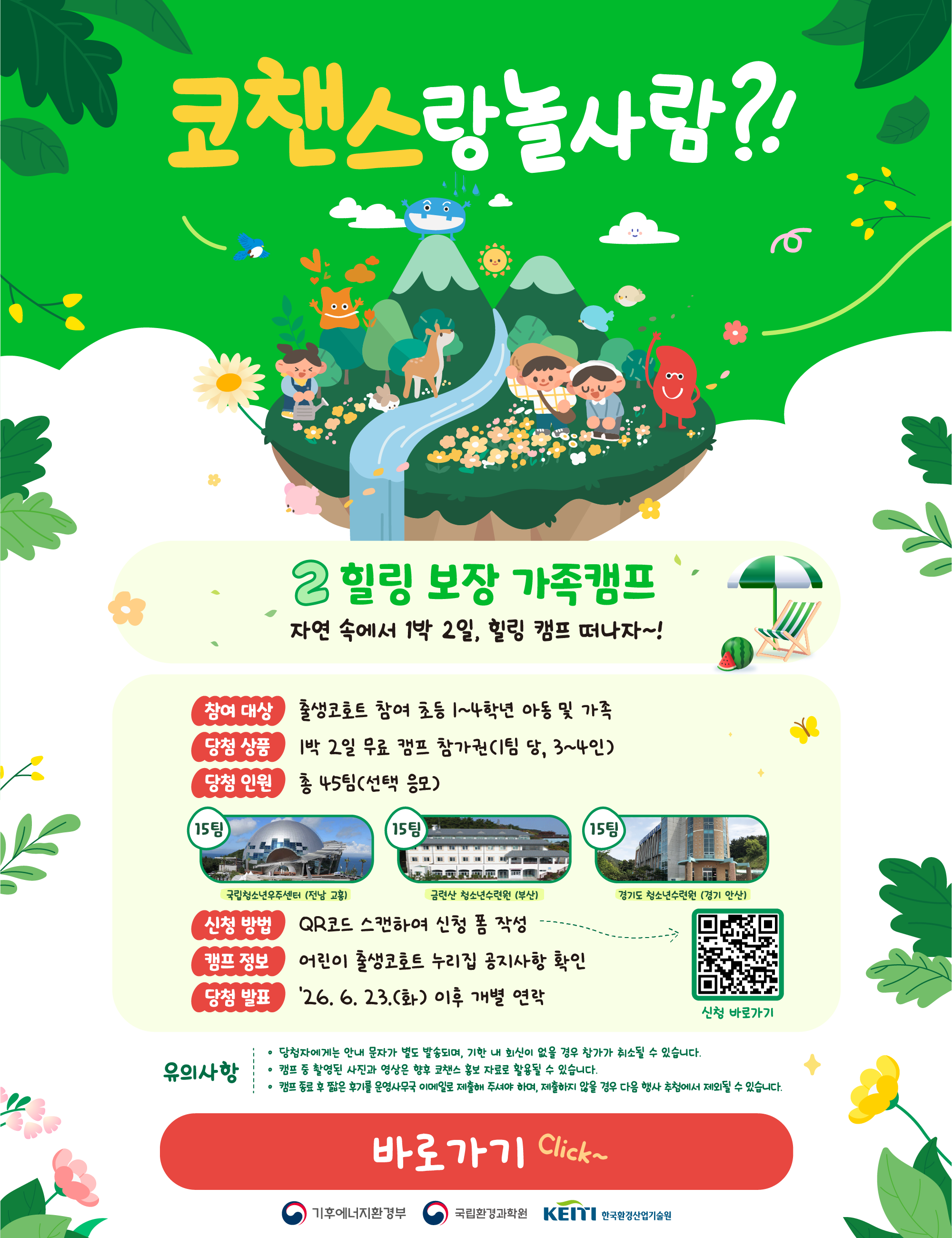 [가족캠프] 힐링 보장 가족캠프: 자연 속에서 1박 2일, 힐링 캠프 떠나자~! 1. 프로그램 개요 참여 대상: 출생코호트 참여 초등 1~4학년 아동 및 가족  당첨 상품: 1박 2일 무료 캠프 참가권 (1팀 당, 3~4인) 당첨 인원: 총 45팀 (선택 응모) 2. 캠프 장소 (각 15팀씩 배정) 전남 고흥: 국립청소년우주센터 부산: 금련산 청소년수련원 경기 안산: 경기도 청소년수련원 3. 신청 및 안내 신청 방법: 이미지 내 QR코드 스캔하여 신청 폼 작성 캠프 정보: 어린이 출생코호트 누리집 공지사항 확인 당첨 발표: '26. 6. 23.(화) 이후 개별 연락 4. 유의사항 당첨자에게는 안내 문자가 별도 발송되며, 기한 내 회신이 없을 경우 참가가 취소될 수 있습니다. 캠프 중 촬영된 사진과 영상은 향후 코챈스 홍보 자료로 활용될 수 있습니다. 캠프 종료 후 짧은 후기를 운영사무국 이메일로 제출해야 하며, 제출하지 않을 경우 다음 행사 추첨에서 제외될 수 있습니다. 주최/주관: 기후에너지환경부, 국립환경과학원, 한국환경산업기술원